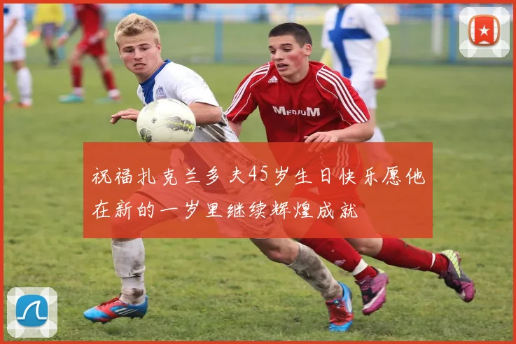 祝福扎克兰多夫45岁生日快乐愿他在新的一岁里继续辉煌成就