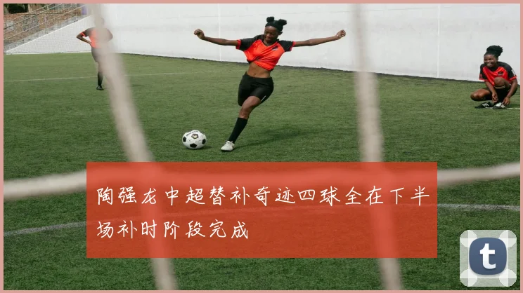 陶强龙中超替补奇迹四球全在下半场补时阶段完成