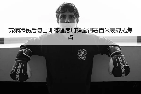 苏炳添伤后复出训练强度加码全锦赛百米表现成焦点